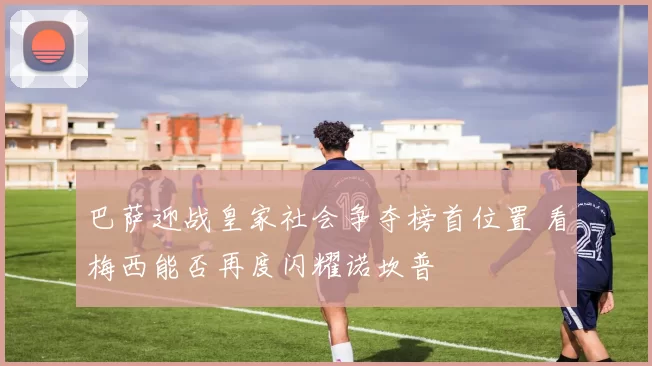 巴萨迎战皇家社会争夺榜首位置 看梅西能否再度闪耀诺坎普