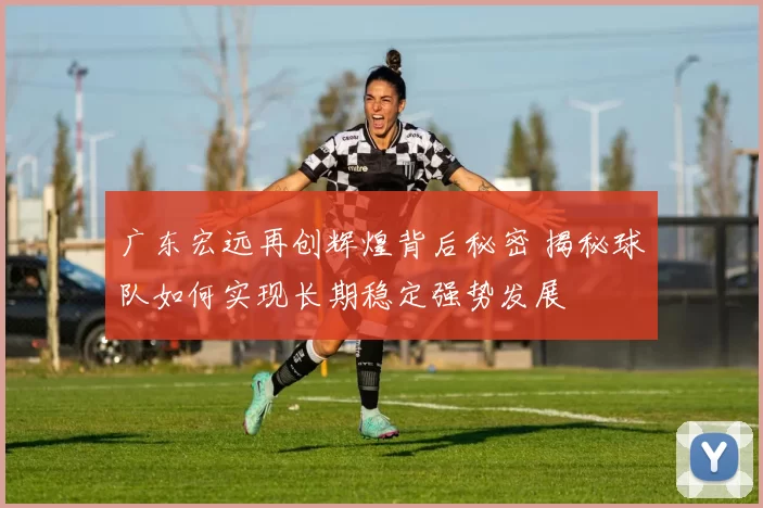 广东宏远再创辉煌背后秘密 揭秘球队如何实现长期稳定强势发展