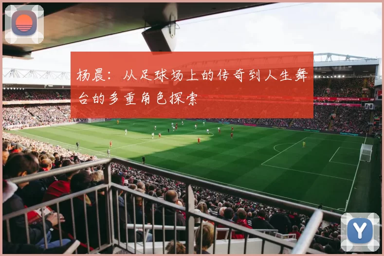 杨晨：从足球场上的传奇到人生舞台的多重角色探索