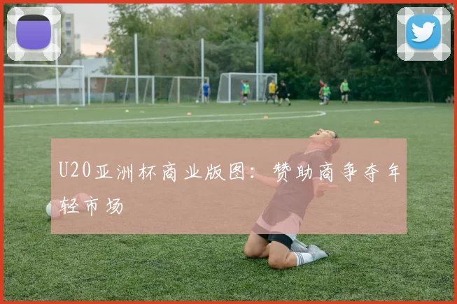 U20亚洲杯商业版图：赞助商争夺年轻市场