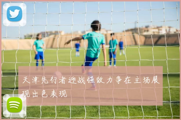 天津先行者迎战强敌力争在主场展现出色表现