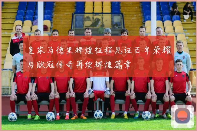 皇家马德里辉煌征程见证百年荣耀与欧冠传奇再续辉煌篇章