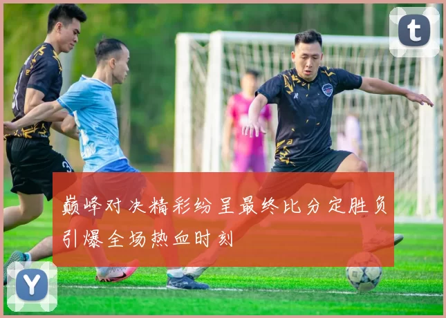 巅峰对决精彩纷呈最终比分定胜负引爆全场热血时刻