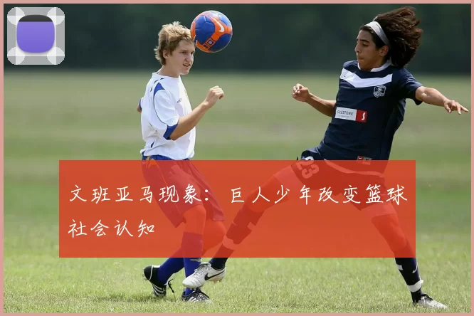 文班亚马现象：巨人少年改变篮球社会认知