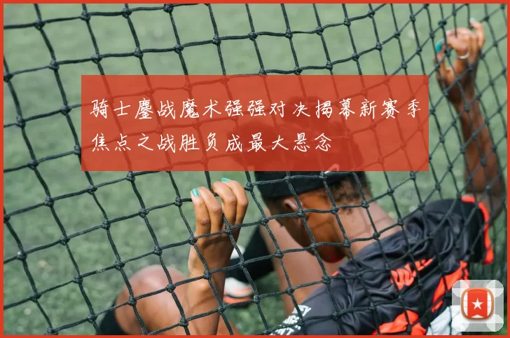 骑士鏖战魔术强强对决揭幕新赛季焦点之战胜负成最大悬念