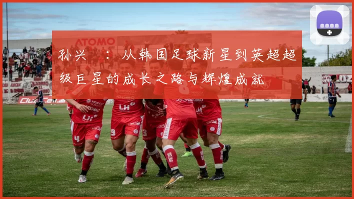 孙兴慜：从韩国足球新星到英超超级巨星的成长之路与辉煌成就