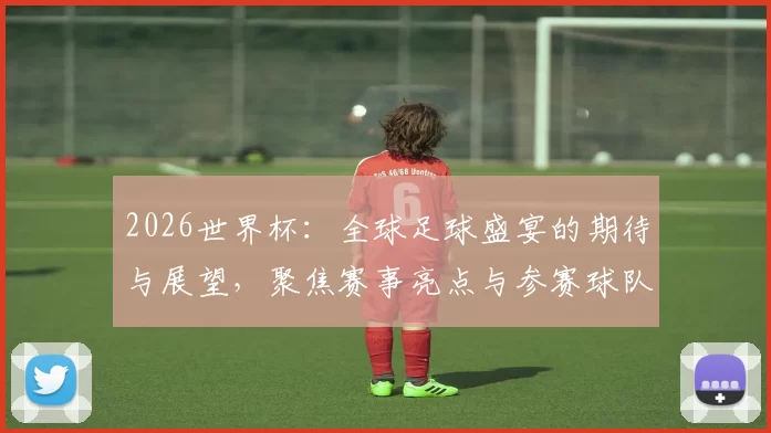 2026世界杯：全球足球盛宴的期待与展望，聚焦赛事亮点与参赛球队动态