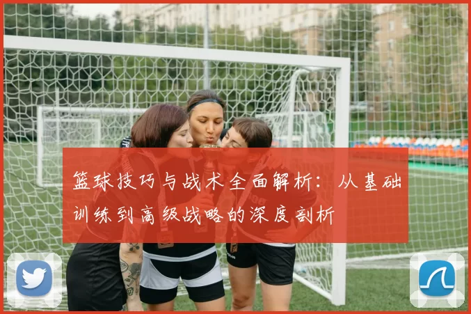 篮球技巧与战术全面解析：从基础训练到高级战略的深度剖析