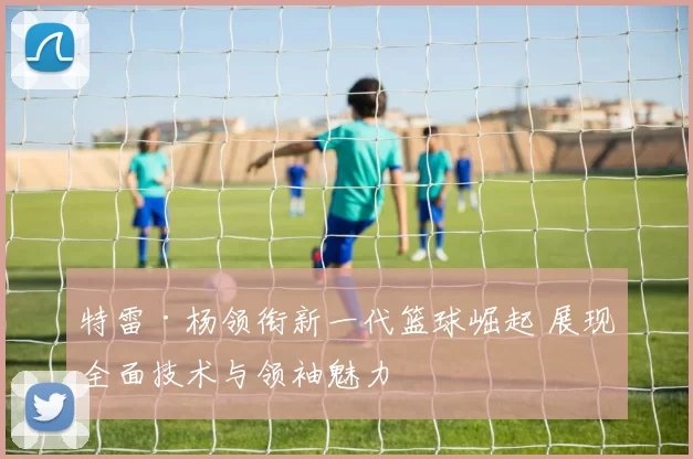 特雷·杨领衔新一代篮球崛起 展现全面技术与领袖魅力