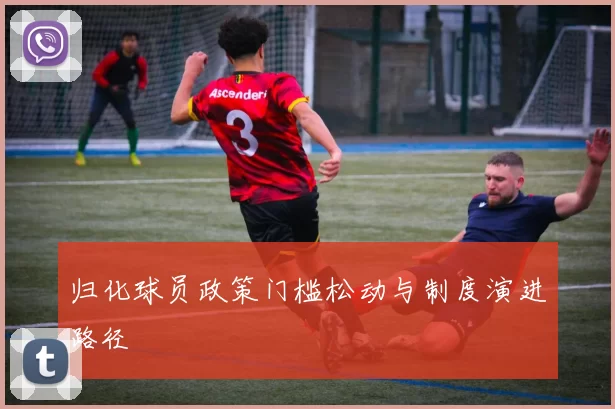 归化球员政策门槛松动与制度演进路径