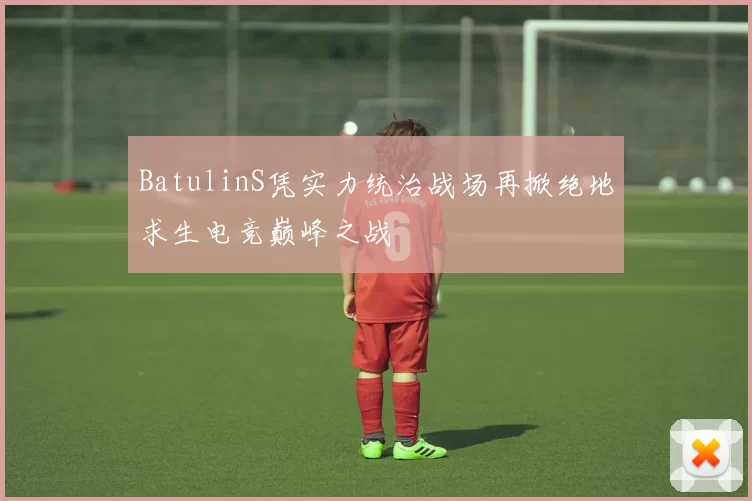 BatulinS凭实力统治战场再掀绝地求生电竞巅峰之战