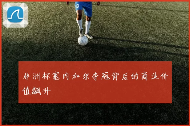 非洲杯塞内加尔夺冠背后的商业价值飙升