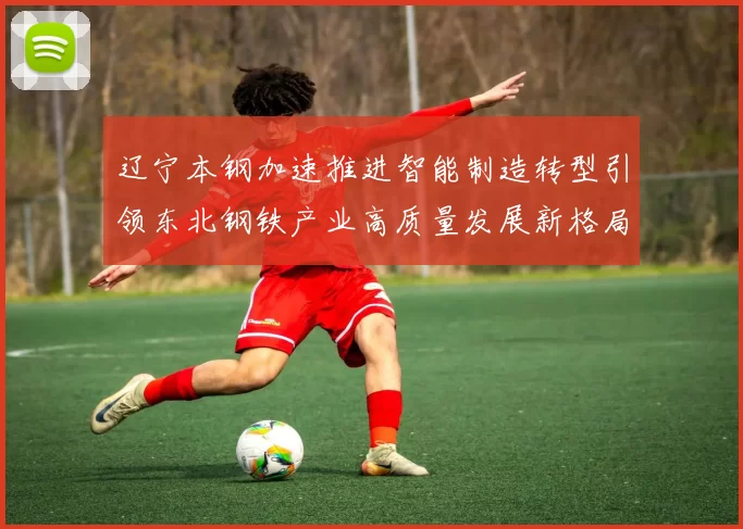 辽宁本钢加速推进智能制造转型引领东北钢铁产业高质量发展新格局