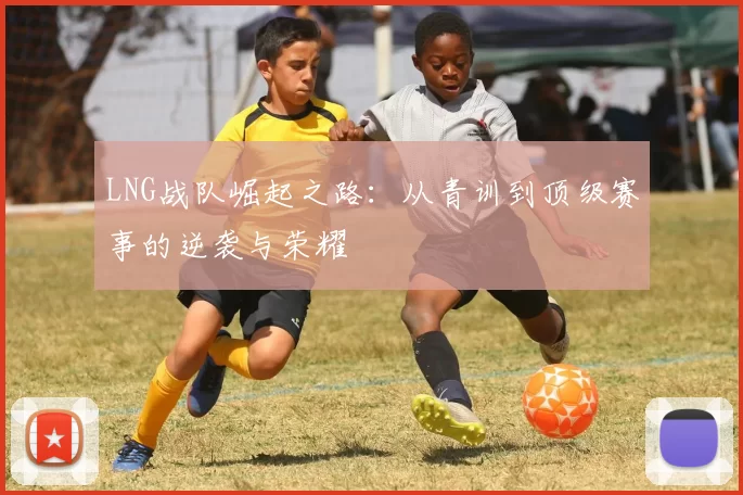 LNG战队崛起之路：从青训到顶级赛事的逆袭与荣耀