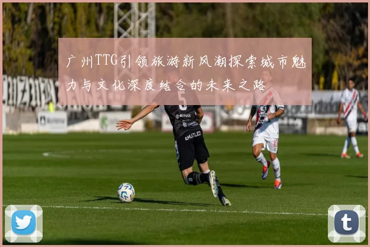 广州TTG引领旅游新风潮探索城市魅力与文化深度结合的未来之路